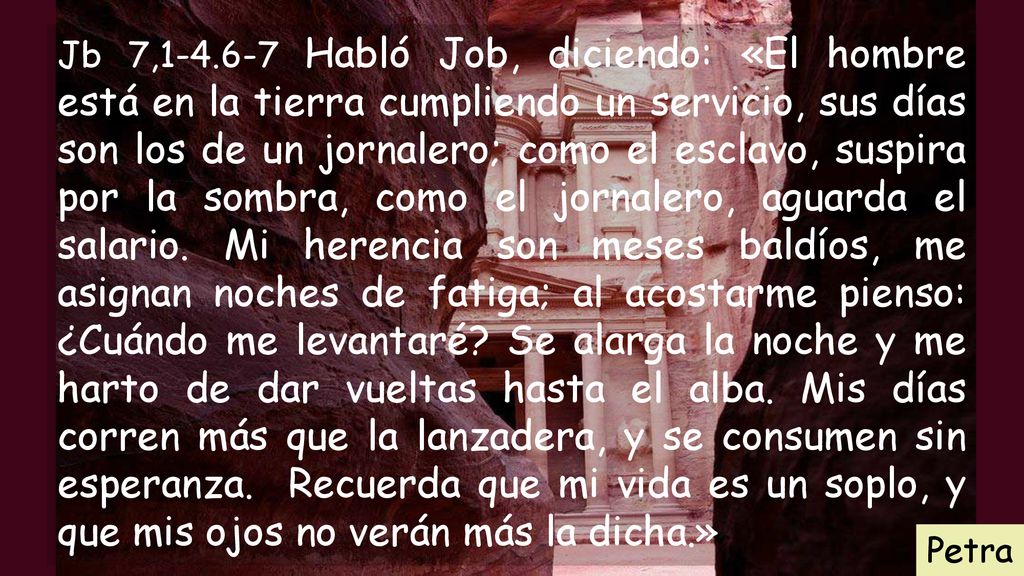 Jb 7, Habló Job, diciendo: «El hombre está en la tierra cumpliendo un servicio, sus días son los de un jornalero; como el esclavo, suspira por la sombra, como el jornalero, aguarda el salario. Mi herencia son meses baldíos, me asignan noches de fatiga; al acostarme pienso: ¿Cuándo me levantaré Se alarga la noche y me harto de dar vueltas hasta el alba. Mis días corren más que la lanzadera, y se consumen sin esperanza. Recuerda que mi vida es un soplo, y que mis ojos no verán más la dicha.»