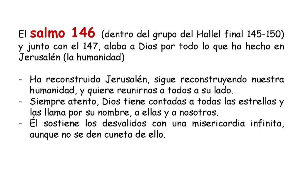 El salmo 146 (dentro del grupo del Hallel final ) y junto con el 147, alaba a Dios por todo lo que ha hecho en Jerusalén (la humanidad)