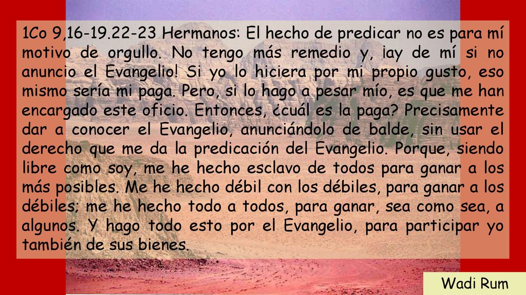 1Co 9, Hermanos: El hecho de predicar no es para mí motivo de orgullo. No tengo más remedio y, ¡ay de mí si no anuncio el Evangelio! Si yo lo hiciera por mi propio gusto, eso mismo sería mi paga. Pero, si lo hago a pesar mío, es que me han encargado este oficio. Entonces, ¿cuál es la paga Precisamente dar a conocer el Evangelio, anunciándolo de balde, sin usar el derecho que me da la predicación del Evangelio. Porque, siendo libre como soy, me he hecho esclavo de todos para ganar a los más posibles. Me he hecho débil con los débiles, para ganar a los débiles; me he hecho todo a todos, para ganar, sea como sea, a algunos. Y hago todo esto por el Evangelio, para participar yo también de sus bienes.