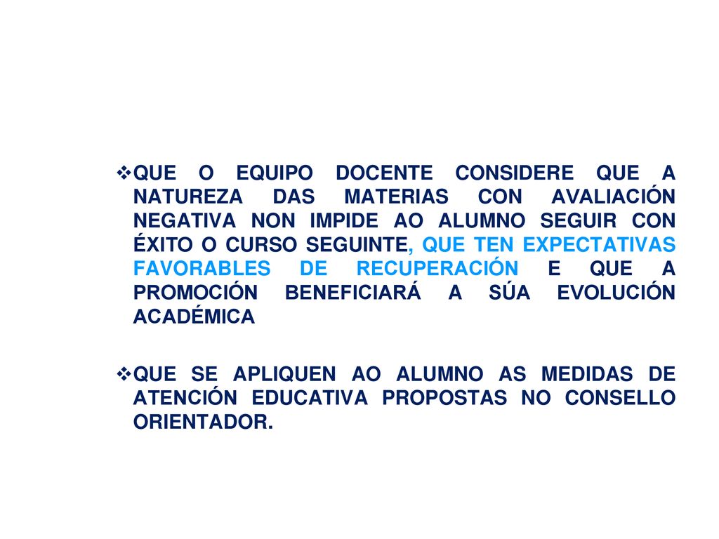 QUE O EQUIPO DOCENTE CONSIDERE QUE A NATUREZA DAS MATERIAS CON AVALIACIÓN NEGATIVA NON IMPIDE AO ALUMNO SEGUIR CON ÉXITO O CURSO SEGUINTE, QUE TEN EXPECTATIVAS FAVORABLES DE RECUPERACIÓN E QUE A PROMOCIÓN BENEFICIARÁ A SÚA EVOLUCIÓN ACADÉMICA