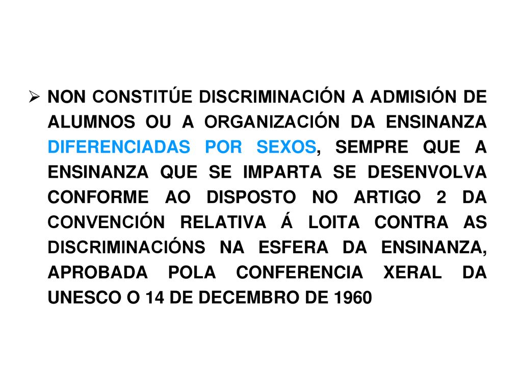 NON CONSTITÚE DISCRIMINACIÓN A ADMISIÓN DE ALUMNOS OU A ORGANIZACIÓN DA ENSINANZA DIFERENCIADAS POR SEXOS, SEMPRE QUE A ENSINANZA QUE SE IMPARTA SE DESENVOLVA CONFORME AO DISPOSTO NO ARTIGO 2 DA CONVENCIÓN RELATIVA Á LOITA CONTRA AS DISCRIMINACIÓNS NA ESFERA DA ENSINANZA, APROBADA POLA CONFERENCIA XERAL DA UNESCO O 14 DE DECEMBRO DE 1960