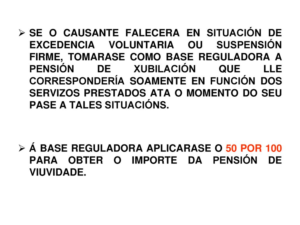 SE O CAUSANTE FALECERA EN SITUACIÓN DE EXCEDENCIA VOLUNTARIA OU SUSPENSIÓN FIRME, TOMARASE COMO BASE REGULADORA A PENSIÓN DE XUBILACIÓN QUE LLE CORRESPONDERÍA SOAMENTE EN FUNCIÓN DOS SERVIZOS PRESTADOS ATA O MOMENTO DO SEU PASE A TALES SITUACIÓNS.