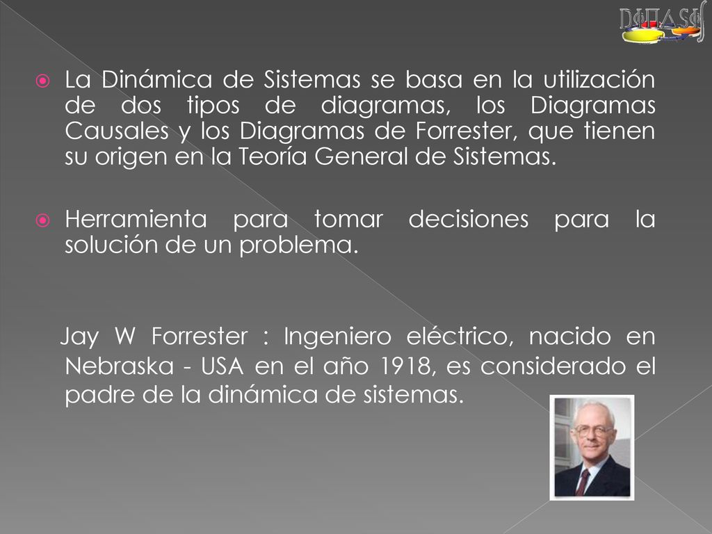 La Dinámica de Sistemas se basa en la utilización de dos tipos de diagramas, los Diagramas Causales y los Diagramas de Forrester, que tienen su origen en la Teoría General de Sistemas.