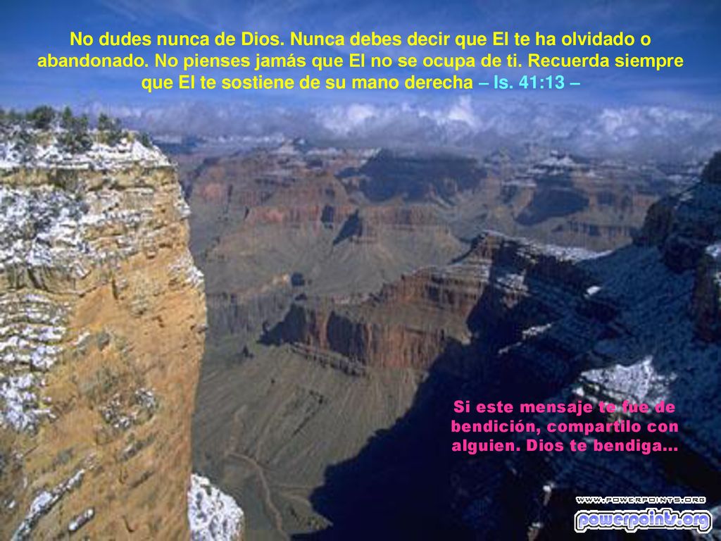 No dudes nunca de Dios. Nunca debes decir que El te ha olvidado o abandonado. No pienses jamás que El no se ocupa de ti. Recuerda siempre que El te sostiene de su mano derecha – Is. 41:13 –