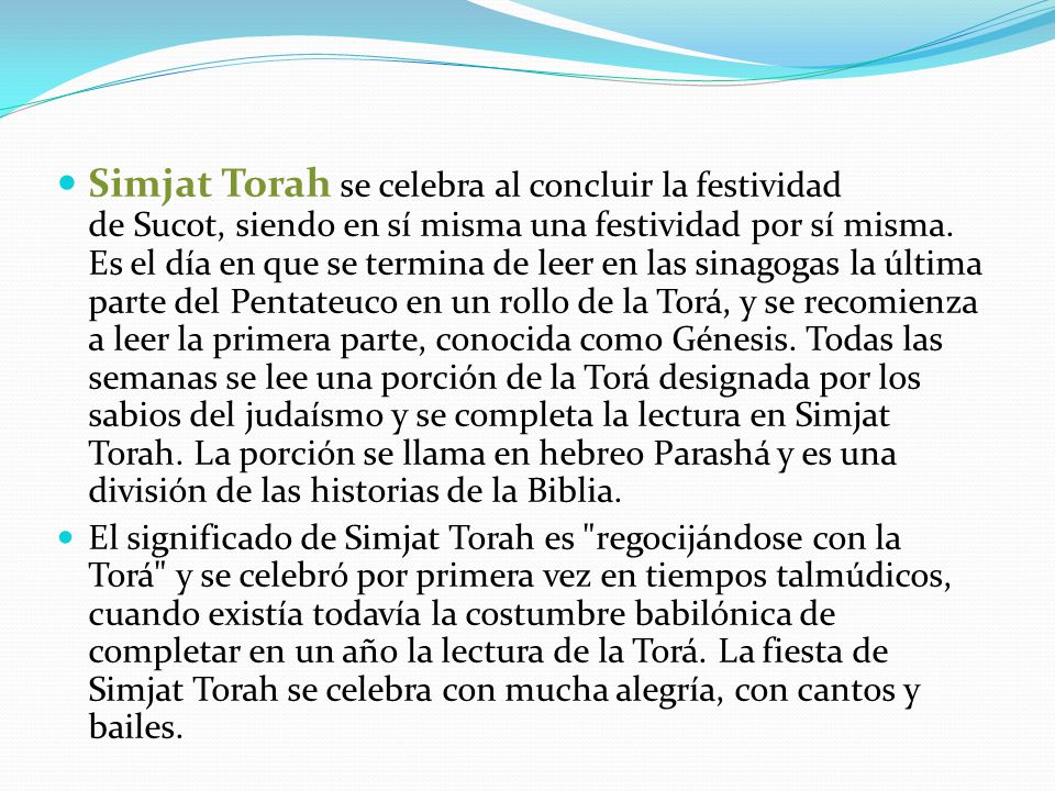 Simjat Torah se celebra al concluir la festividad de Sucot, siendo en sí misma una festividad por sí misma. Es el día en que se termina de leer en las sinagogas la última parte del Pentateuco en un rollo de la Torá, y se recomienza a leer la primera parte, conocida como Génesis. Todas las semanas se lee una porción de la Torá designada por los sabios del judaísmo y se completa la lectura en Simjat Torah. La porción se llama en hebreo Parashá y es una división de las historias de la Biblia.