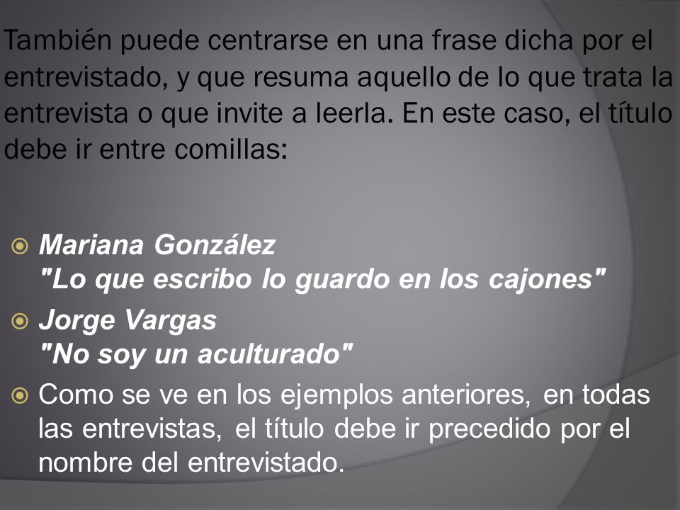 También puede centrarse en una frase dicha por el entrevistado, y que resuma aquello de lo que trata la entrevista o que invite a leerla. En este caso, el título debe ir entre comillas:
