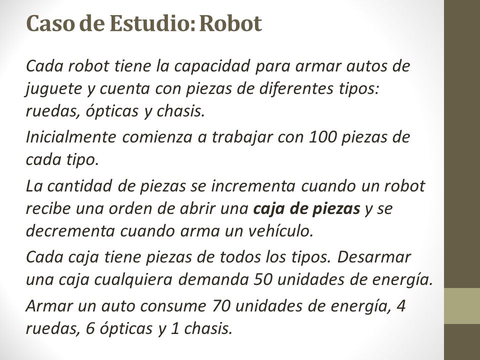 Caso de Estudio: Robot Cada robot tiene la capacidad para armar autos de juguete y cuenta con piezas de diferentes tipos: ruedas, ópticas y chasis.