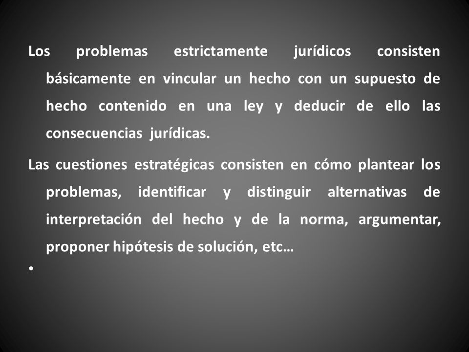 Los problemas estrictamente jurídicos consisten básicamente en vincular un hecho con un supuesto de hecho contenido en una ley y deducir de ello las consecuencias jurídicas.