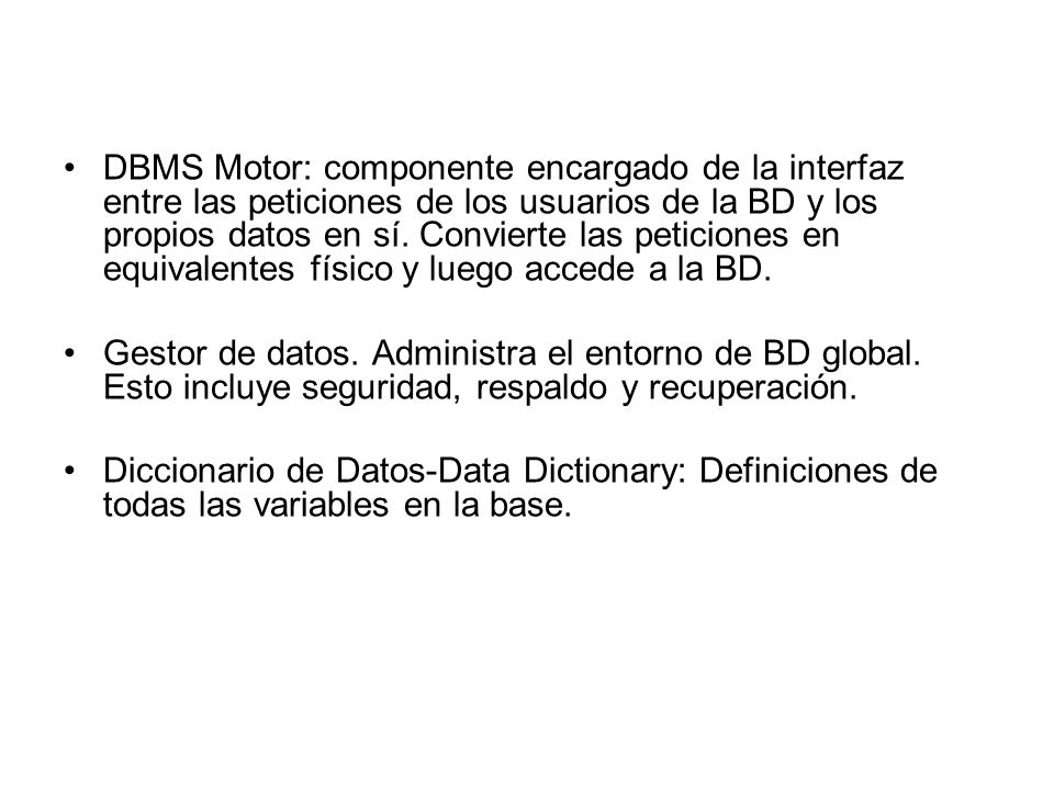 DBMS Motor: componente encargado de la interfaz entre las peticiones de los usuarios de la BD y los propios datos en sí. Convierte las peticiones en equivalentes físico y luego accede a la BD.