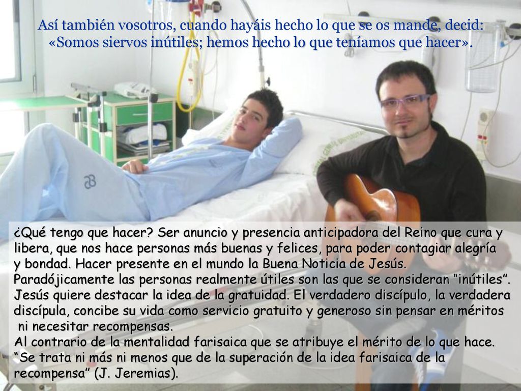 Así también vosotros, cuando hayáis hecho lo que se os mande, decid: «Somos siervos inútiles; hemos hecho lo que teníamos que hacer».