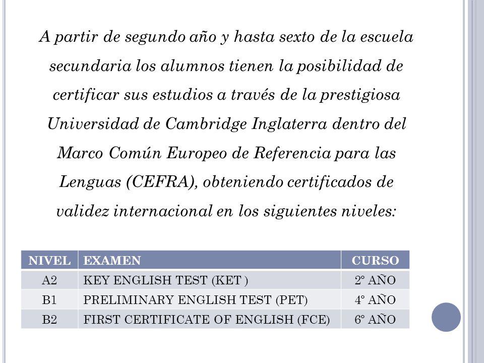 A partir de segundo año y hasta sexto de la escuela secundaria los alumnos tienen la posibilidad de certificar sus estudios a través de la prestigiosa Universidad de Cambridge Inglaterra dentro del Marco Común Europeo de Referencia para las Lenguas (CEFRA), obteniendo certificados de validez internacional en los siguientes niveles: