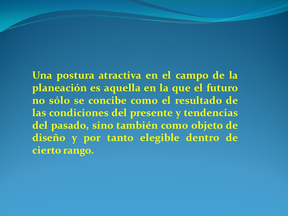 Una postura atractiva en el campo de la planeación es aquella en la que el futuro no sólo se concibe como el resultado de las condiciones del presente y tendencias del pasado, sino también como objeto de diseño y por tanto elegible dentro de cierto rango.