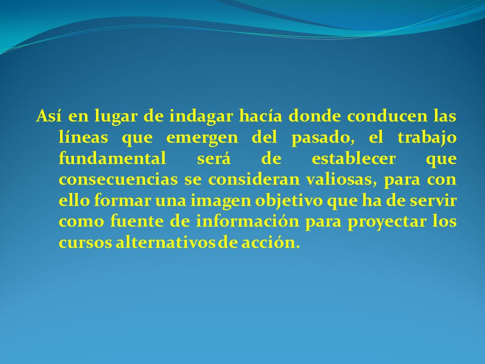 Así en lugar de indagar hacía donde conducen las líneas que emergen del pasado, el trabajo fundamental será de establecer que consecuencias se consideran valiosas, para con ello formar una imagen objetivo que ha de servir como fuente de información para proyectar los cursos alternativos de acción.