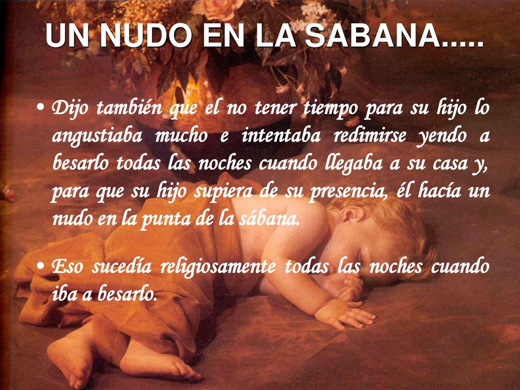 Dijo también que el no tener tiempo para su hijo lo angustiaba mucho e intentaba redimirse yendo a besarlo todas las noches cuando llegaba a su casa y, para que su hijo supiera de su presencia, él hacía un nudo en la punta de la sábana.
