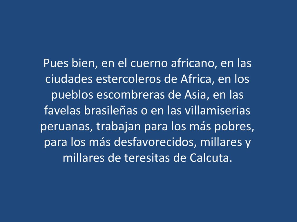 Pues bien, en el cuerno africano, en las ciudades estercoleros de Africa, en los pueblos escombreras de Asia, en las favelas brasileñas o en las villamiserias peruanas, trabajan para los más pobres, para los más desfavorecidos, millares y millares de teresitas de Calcuta.
