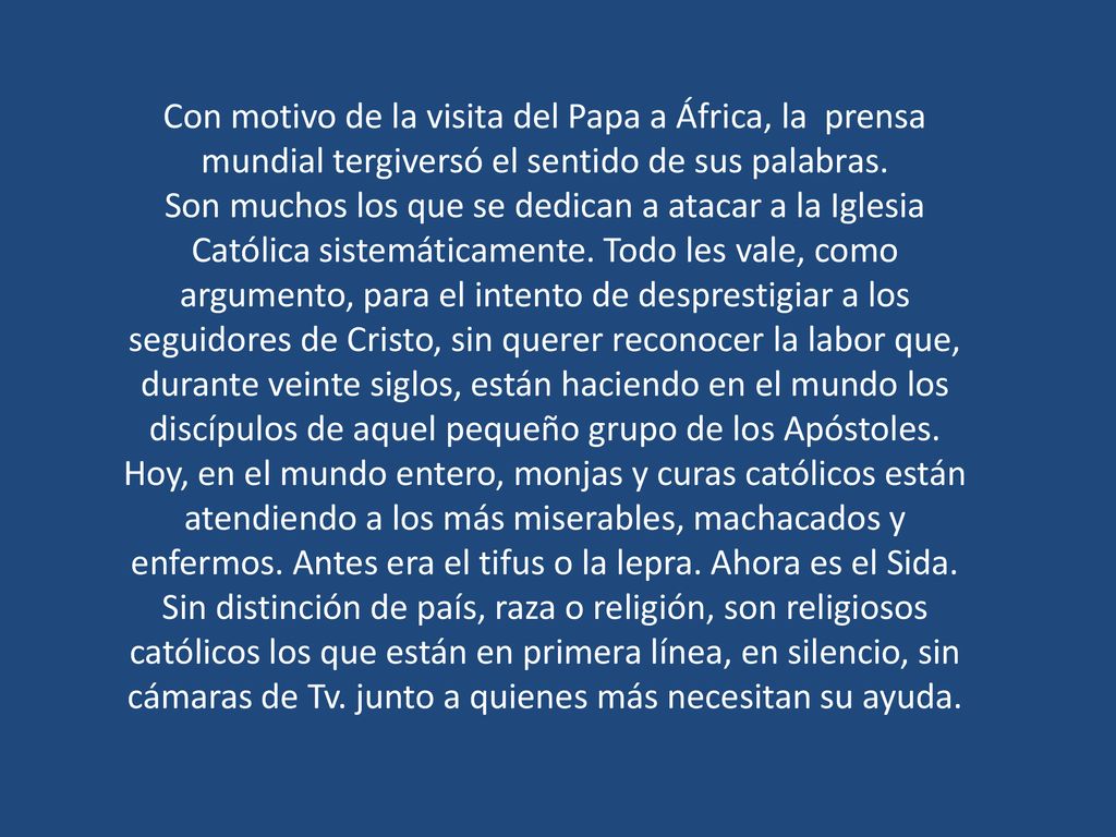 Con motivo de la visita del Papa a África, la prensa mundial tergiversó el sentido de sus palabras. Son muchos los que se dedican a atacar a la Iglesia Católica sistemáticamente. Todo les vale, como argumento, para el intento de desprestigiar a los seguidores de Cristo, sin querer reconocer la labor que, durante veinte siglos, están haciendo en el mundo los discípulos de aquel pequeño grupo de los Apóstoles. Hoy, en el mundo entero, monjas y curas católicos están atendiendo a los más miserables, machacados y enfermos. Antes era el tifus o la lepra. Ahora es el Sida. Sin distinción de país, raza o religión, son religiosos católicos los que están en primera línea, en silencio, sin cámaras de Tv. junto a quienes más necesitan su ayuda.