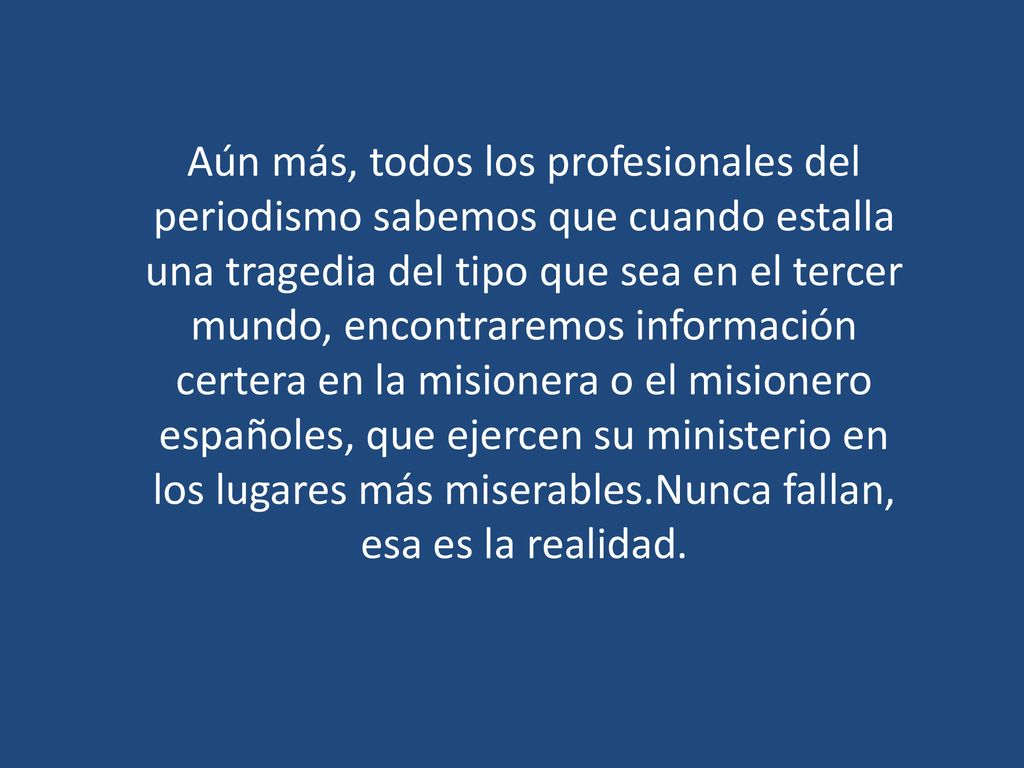 Aún más, todos los profesionales del periodismo sabemos que cuando estalla una tragedia del tipo que sea en el tercer mundo, encontraremos información certera en la misionera o el misionero españoles, que ejercen su ministerio en los lugares más miserables.Nunca fallan, esa es la realidad.