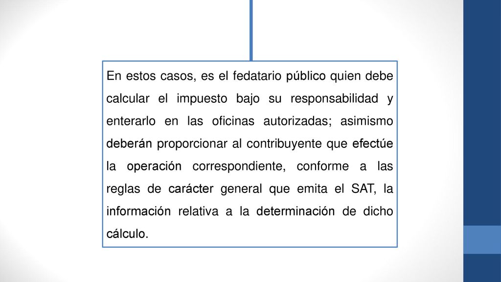 En estos casos, es el fedatario público quien debe calcular el impuesto bajo su responsabilidad y enterarlo en las oficinas autorizadas; asimismo deberán proporcionar al contribuyente que efectúe la operación correspondiente, conforme a las reglas de carácter general que emita el SAT, la información relativa a la determinación de dicho cálculo.