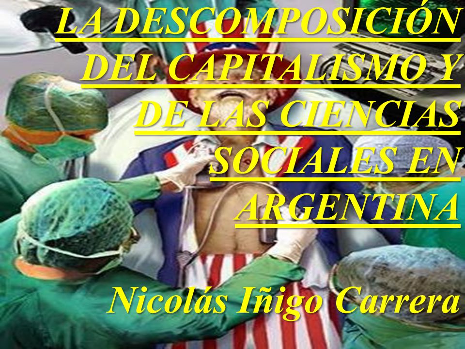 LA DESCOMPOSICIÓN DEL CAPITALISMO Y DE LAS CIENCIAS SOCIALES EN ARGENTINA Nicolás Iñigo Carrera