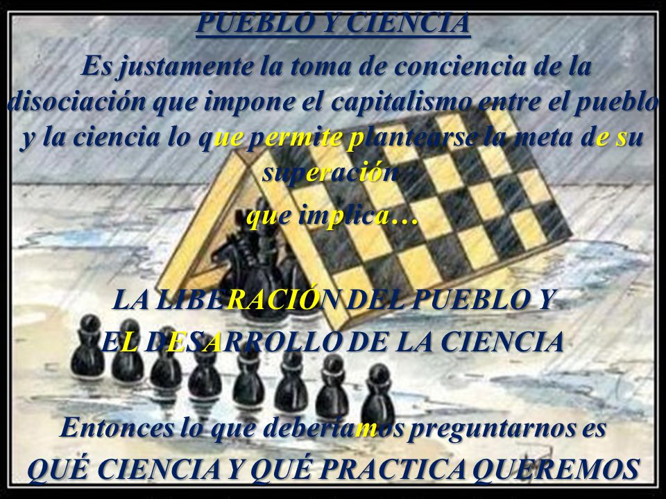 PUEBLO Y CIENCIA Es justamente la toma de conciencia de la disociación que impone el capitalismo entre el pueblo y la ciencia lo que permite plantearse la meta de su superación que implica… LA LIBERACIÓN DEL PUEBLO Y EL DESARROLLO DE LA CIENCIA Entonces lo que deberíamos preguntarnos es QUÉ CIENCIA Y QUÉ PRACTICA QUEREMOS