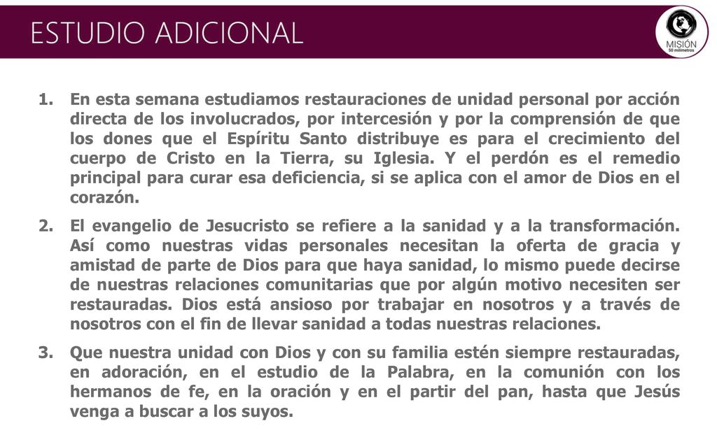 En esta semana estudiamos restauraciones de unidad personal por acción directa de los involucrados, por intercesión y por la comprensión de que los dones que el Espíritu Santo distribuye es para el crecimiento del cuerpo de Cristo en la Tierra, su Iglesia. Y el perdón es el remedio principal para curar esa deficiencia, si se aplica con el amor de Dios en el corazón.