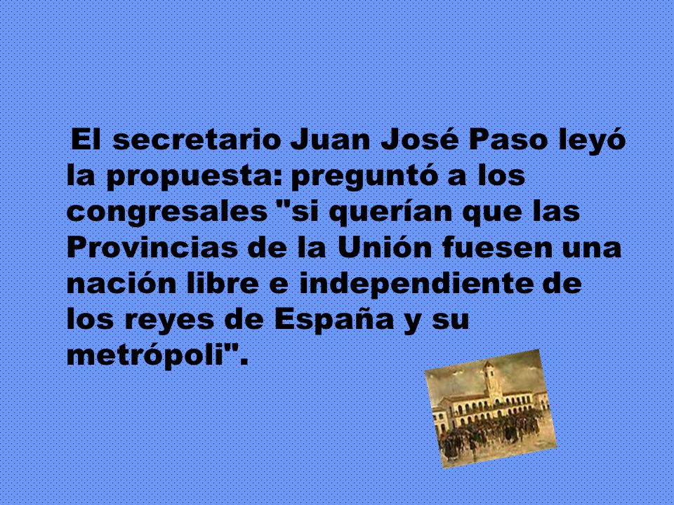 El secretario Juan José Paso leyó la propuesta: preguntó a los congresales si querían que las Provincias de la Unión fuesen una nación libre e independiente de los reyes de España y su metrópoli .