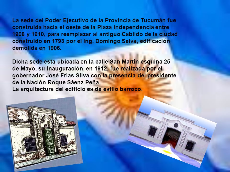 La sede del Poder Ejecutivo de la Provincia de Tucumán fue construida hacia el oeste de la Plaza Independencia entre 1908 y 1910, para reemplazar al antiguo Cabildo de la ciudad construido en 1793 por el Ing. Domingo Selva, edificación demolida en 1906.