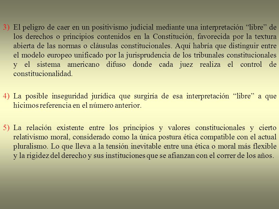 3) El peligro de caer en un positivismo judicial mediante una interpretación libre de los derechos o principios contenidos en la Constitución, favorecida por la textura abierta de las normas o cláusulas constitucionales. Aquí habría que distinguir entre el modelo europeo unificado por la jurisprudencia de los tribunales constitucionales y el sistema americano difuso donde cada juez realiza el control de constitucionalidad.