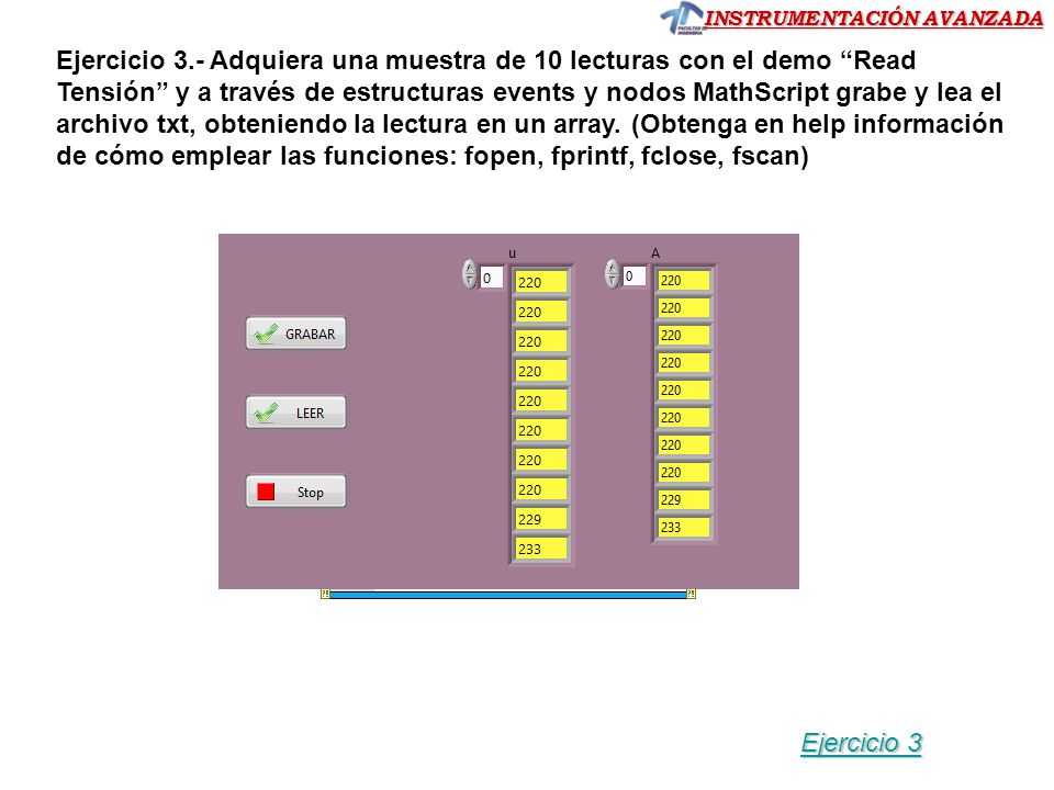Ejercicio 3.- Adquiera una muestra de 10 lecturas con el demo Read Tensión y a través de estructuras events y nodos MathScript grabe y lea el archivo txt, obteniendo la lectura en un array. (Obtenga en help información de cómo emplear las funciones: fopen, fprintf, fclose, fscan)