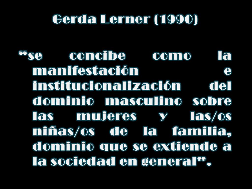 Gerda Lerner (1990) se concibe como la manifestación e institucionalización del dominio masculino sobre las mujeres y las/os niñas/os de la familia, dominio que se extiende a la sociedad en general .