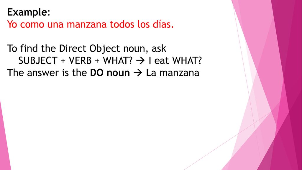 Example: Yo como una manzana todos los días. To find the Direct Object noun, ask. SUBJECT + VERB + WHAT  I eat WHAT