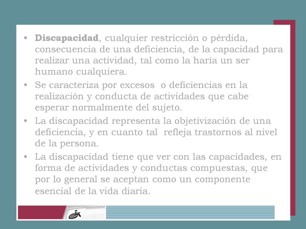 Discapacidad, cualquier restricción o pérdida, consecuencia de una deficiencia, de la capacidad para realizar una actividad, tal como la haría un ser humano cualquiera.