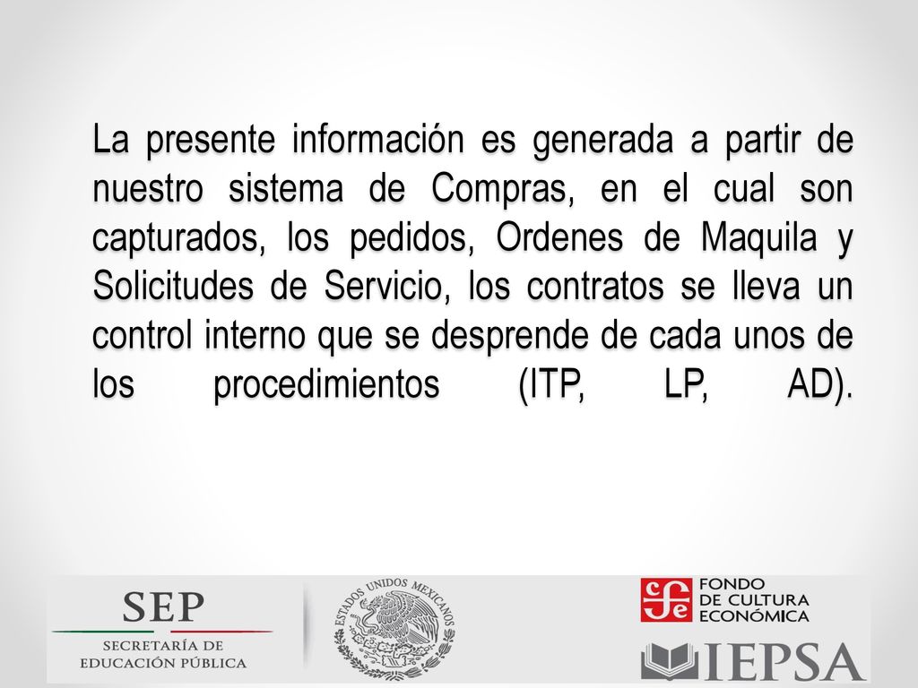 La presente información es generada a partir de nuestro sistema de Compras, en el cual son capturados, los pedidos, Ordenes de Maquila y Solicitudes de Servicio, los contratos se lleva un control interno que se desprende de cada unos de los procedimientos (ITP, LP, AD).