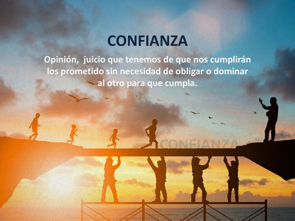 CONFIANZA Opinión, juicio que tenemos de que nos cumplirán los prometido sin necesidad de obligar o dominar al otro para que cumpla.