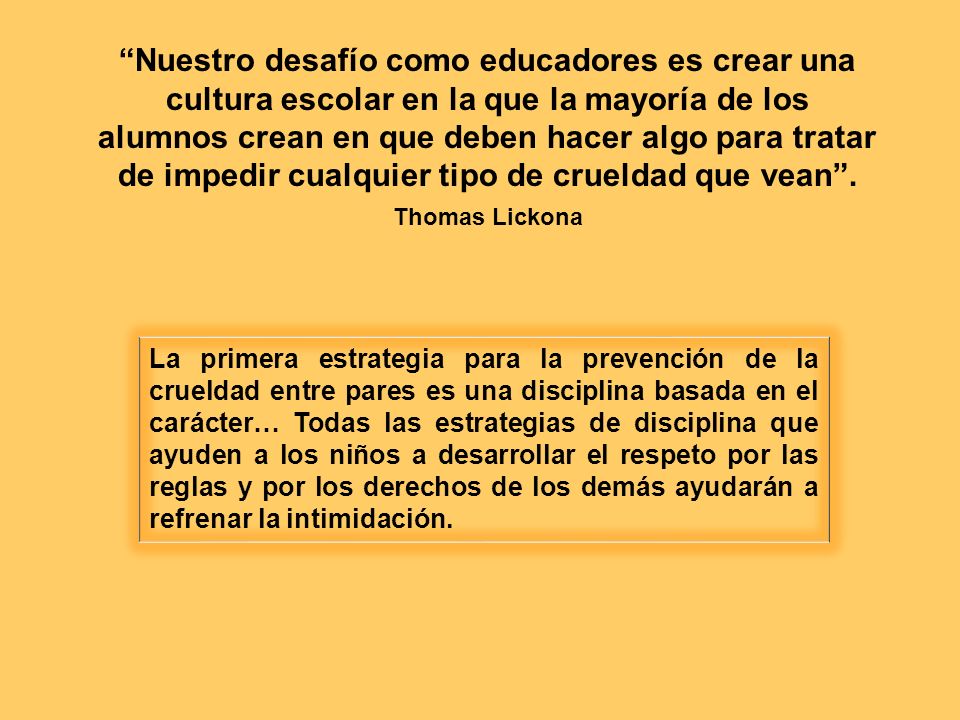 Nuestro desafío como educadores es crear una cultura escolar en la que la mayoría de los alumnos crean en que deben hacer algo para tratar de impedir cualquier tipo de crueldad que vean . Thomas Lickona