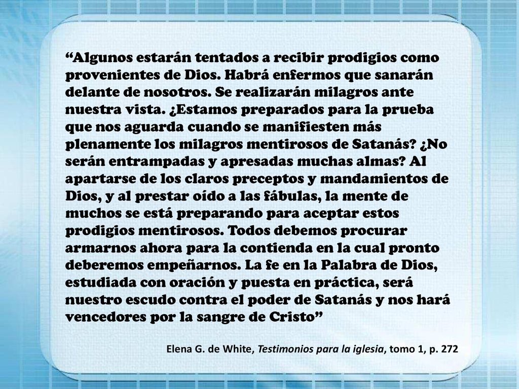 Algunos estarán tentados a recibir prodigios como provenientes de Dios. Habrá enfermos que sanarán delante de nosotros. Se realizarán milagros ante nuestra vista. ¿Estamos preparados para la prueba que nos aguarda cuando se manifiesten más plenamente los milagros mentirosos de Satanás ¿No serán entrampadas y apresadas muchas almas Al apartarse de los claros preceptos y mandamientos de Dios, y al prestar oído a las fábulas, la mente de muchos se está preparando para aceptar estos prodigios mentirosos. Todos debemos procurar armarnos ahora para la contienda en la cual pronto deberemos empeñarnos. La fe en la Palabra de Dios, estudiada con oración y puesta en práctica, será nuestro escudo contra el poder de Satanás y nos hará vencedores por la sangre de Cristo