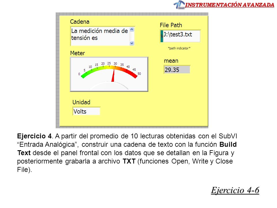 Ejercicio 4. A partir del promedio de 10 lecturas obtenidas con el SubVI Entrada Analógica , construir una cadena de texto con la función Build Text desde el panel frontal con los datos que se detallan en la Figura y posteriormente grabarla a archivo TXT (funciones Open, Write y Close File).