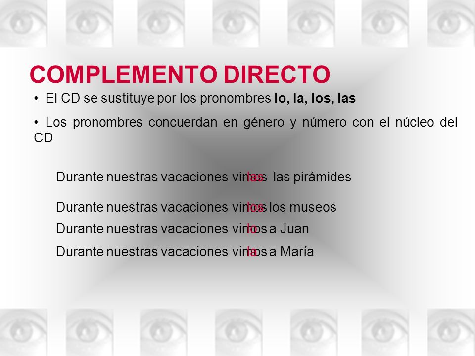 COMPLEMENTO DIRECTO El CD se sustituye por los pronombres lo, la, los, las. Los pronombres concuerdan en género y número con el núcleo del CD.