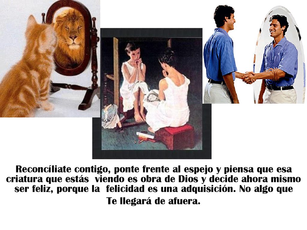 Reconcíliate contigo, ponte frente al espejo y piensa que esa criatura que estás viendo es obra de Dios y decide ahora mismo ser feliz, porque la felicidad es una adquisición. No algo que