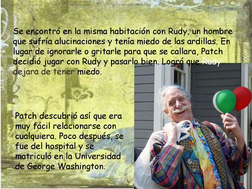 Se encontró en la misma habitación con Rudy, un hombre que sufría alucinaciones y tenía miedo de las ardillas. En lugar de ignorarle o gritarle para que se callara, Patch decidió jugar con Rudy y pasarlo bien. Logró que Rudy dejara de tener miedo.