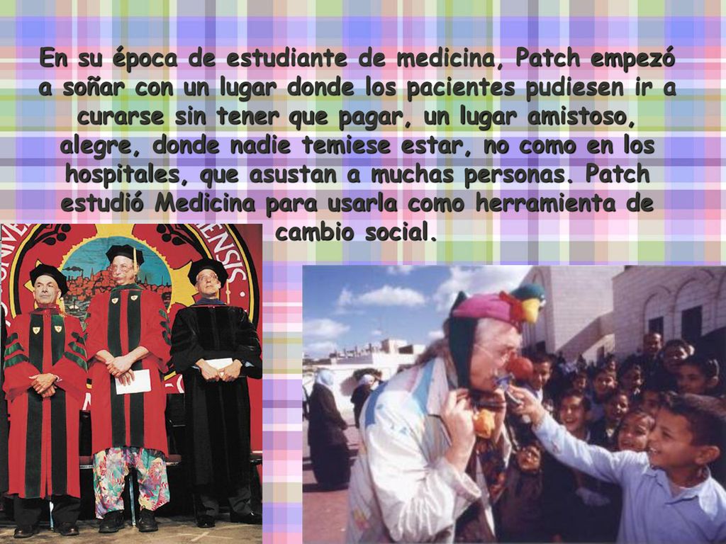 En su época de estudiante de medicina, Patch empezó a soñar con un lugar donde los pacientes pudiesen ir a curarse sin tener que pagar, un lugar amistoso, alegre, donde nadie temiese estar, no como en los hospitales, que asustan a muchas personas.