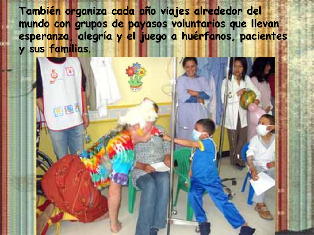 También organiza cada año viajes alrededor del mundo con grupos de payasos voluntarios que llevan esperanza, alegría y el juego a huérfanos, pacientes y sus familias.
