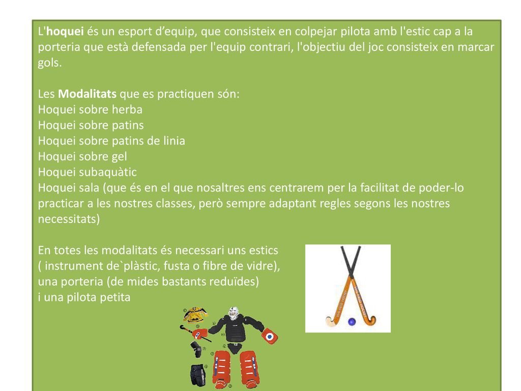 L hoquei és un esport d’equip, que consisteix en colpejar pilota amb l estic cap a la porteria que està defensada per l equip contrari, l objectiu del joc consisteix en marcar gols.