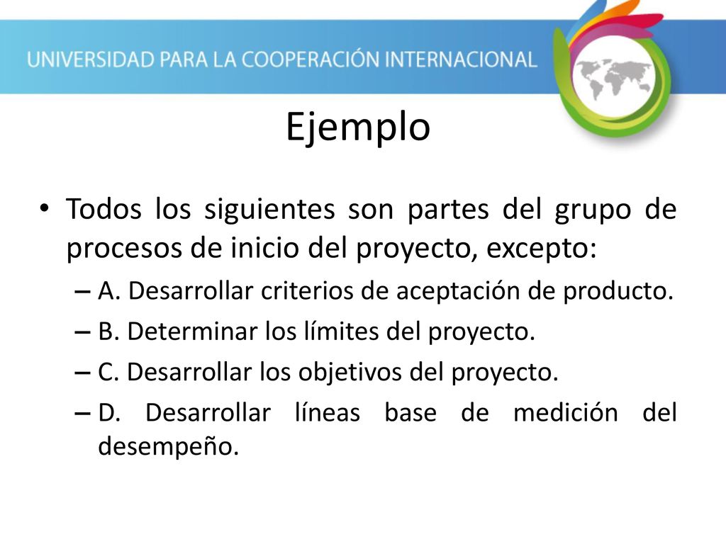 Ejemplo Todos los siguientes son partes del grupo de procesos de inicio del proyecto, excepto: A. Desarrollar criterios de aceptación de producto.
