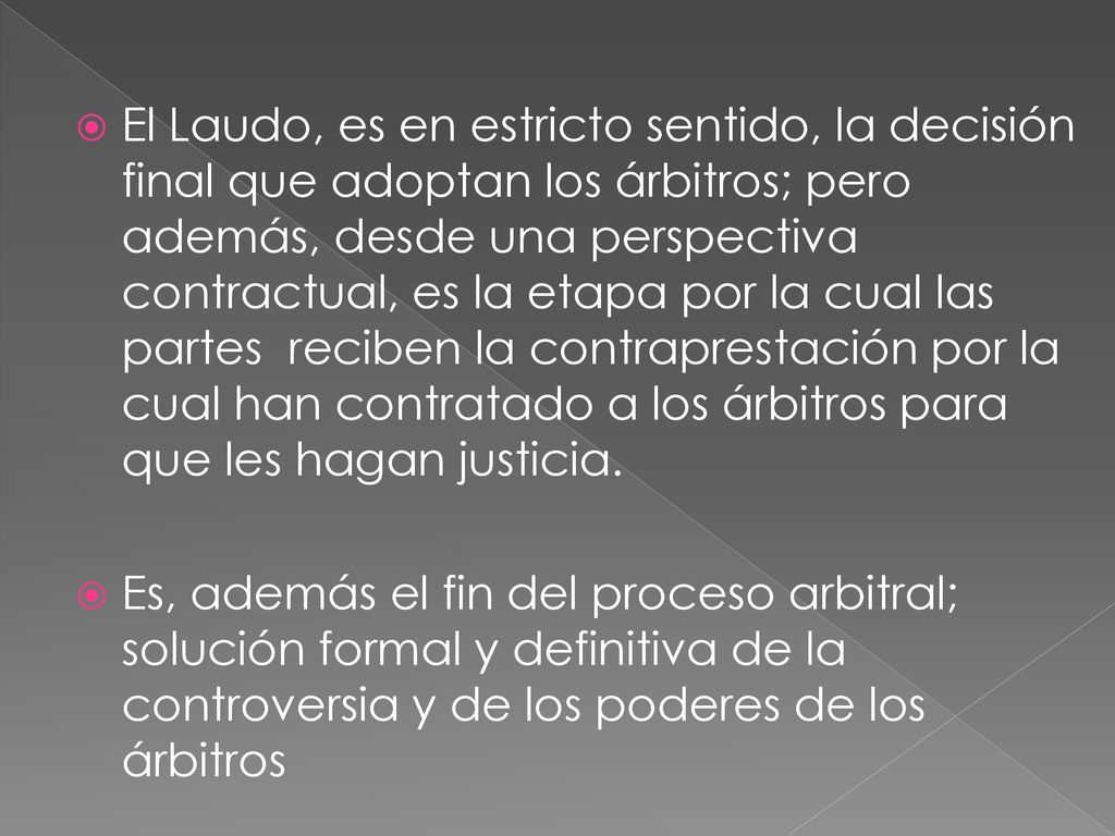 El Laudo, es en estricto sentido, la decisión final que adoptan los árbitros; pero además, desde una perspectiva contractual, es la etapa por la cual las partes reciben la contraprestación por la cual han contratado a los árbitros para que les hagan justicia.