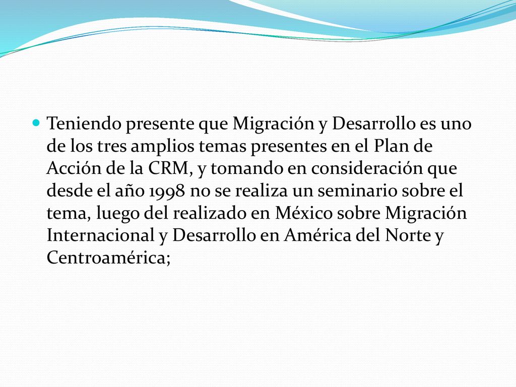 Teniendo presente que Migración y Desarrollo es uno de los tres amplios temas presentes en el Plan de Acción de la CRM, y tomando en consideración que desde el año 1998 no se realiza un seminario sobre el tema, luego del realizado en México sobre Migración Internacional y Desarrollo en América del Norte y Centroamérica;