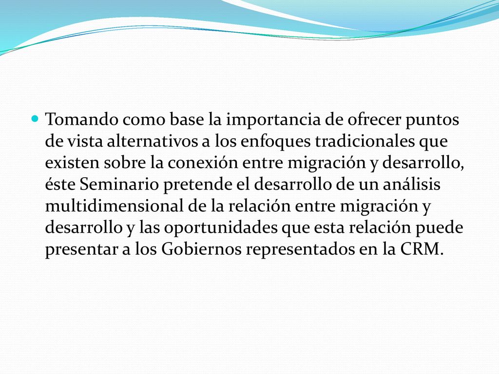 Tomando como base la importancia de ofrecer puntos de vista alternativos a los enfoques tradicionales que existen sobre la conexión entre migración y desarrollo, éste Seminario pretende el desarrollo de un análisis multidimensional de la relación entre migración y desarrollo y las oportunidades que esta relación puede presentar a los Gobiernos representados en la CRM.