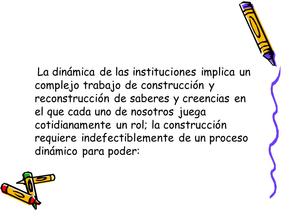 La dinámica de las instituciones implica un complejo trabajo de construcción y reconstrucción de saberes y creencias en el que cada uno de nosotros juega cotidianamente un rol; la construcción requiere indefectiblemente de un proceso dinámico para poder:
