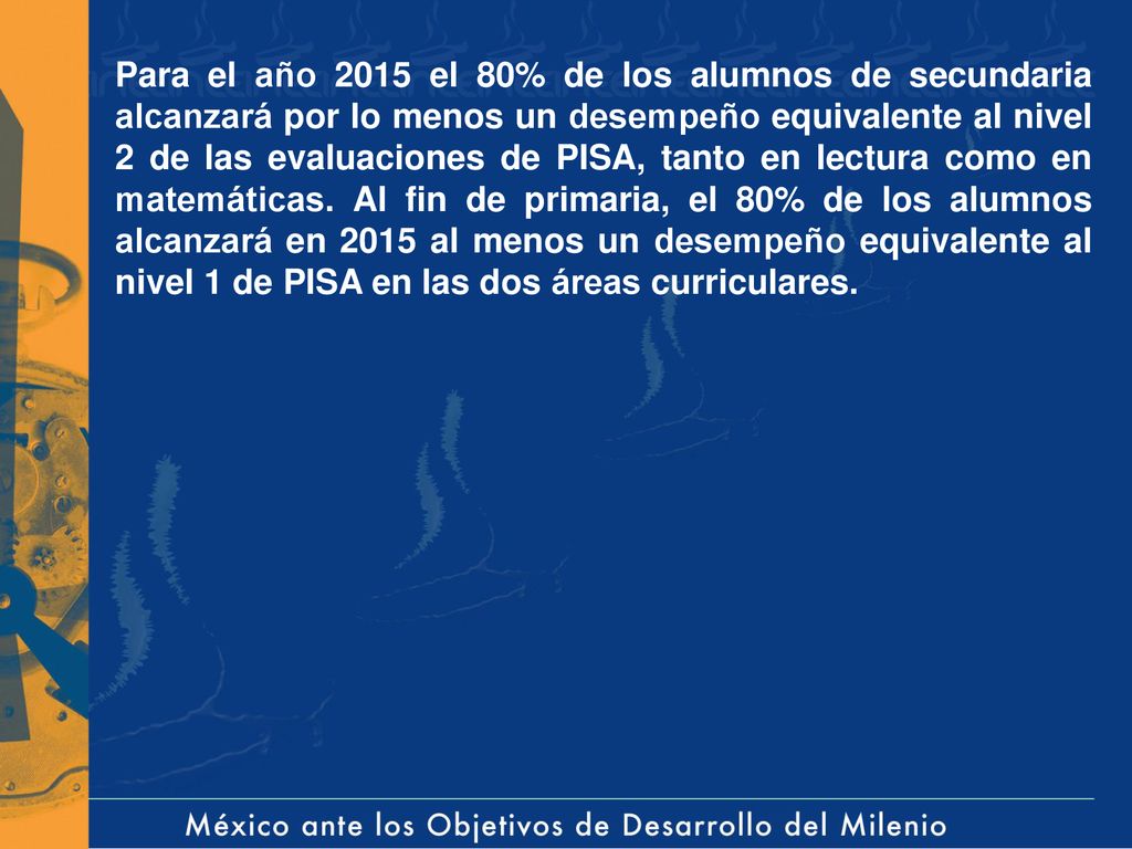Para el año 2015 el 80% de los alumnos de secundaria alcanzará por lo menos un desempeño equivalente al nivel 2 de las evaluaciones de PISA, tanto en lectura como en matemáticas.