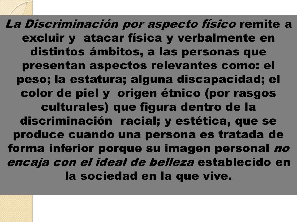 La Discriminación por aspecto físico remite a excluir y atacar física y verbalmente en distintos ámbitos, a las personas que presentan aspectos relevantes como: el peso; la estatura; alguna discapacidad; el color de piel y origen étnico (por rasgos culturales) que figura dentro de la discriminación racial; y estética, que se produce cuando una persona es tratada de forma inferior porque su imagen personal no encaja con el ideal de belleza establecido en la sociedad en la que vive.